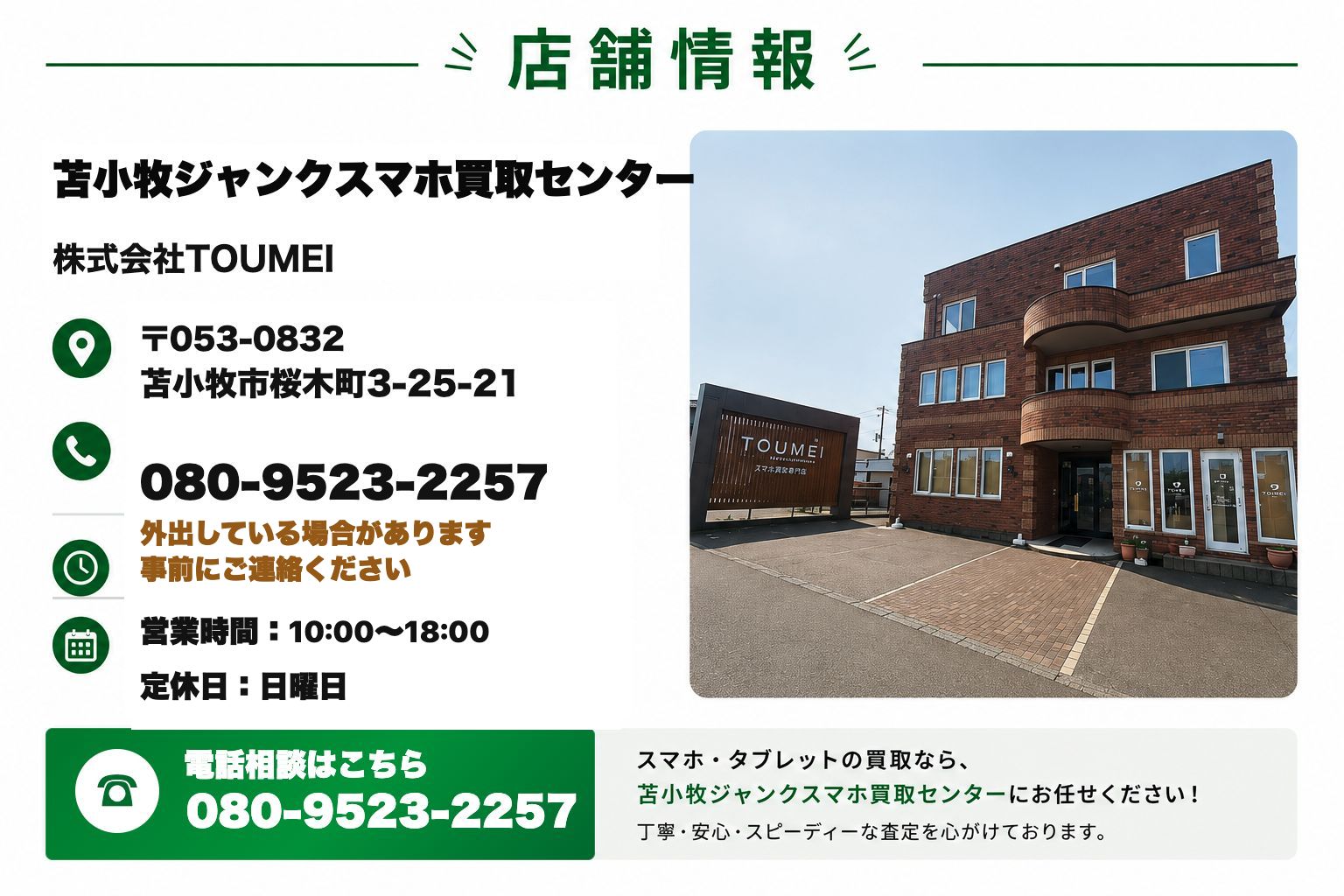 苫小牧ジャンクスマホ買取センター。株式会社TOUMEI。北海道苫小牧市桜木町3-25-21。電話080-9523-2257。外出している場合があります。事前にご連絡ください。営業時間10時から18時。定休日 日曜日。
